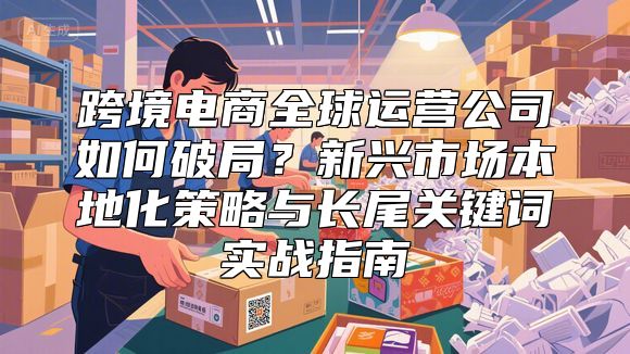 跨境电商全球运营公司如何破局？新兴市场本地化策略与长尾关键词实战指南