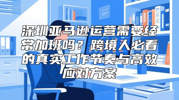 深圳亚马逊运营需要经常加班吗？跨境人必看的真实工作节奏与高效应对方案