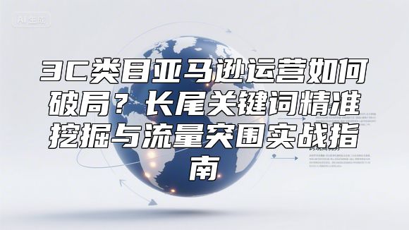 3C类目亚马逊运营如何破局？长尾关键词精准挖掘与流量突围实战指南