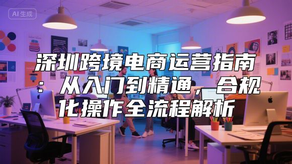 深圳跨境电商运营指南：从入门到精通，合规化操作全流程解析