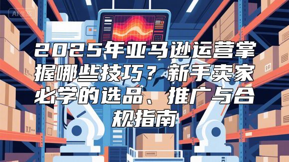 2025年亚马逊运营掌握哪些技巧？新手卖家必学的选品、推广与合规指南