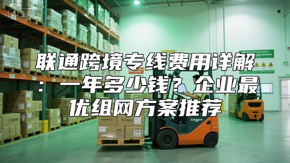 联通跨境专线费用详解：一年多少钱？企业最优组网方案推荐