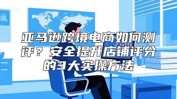 亚马逊跨境电商如何测评？安全提升店铺评分的3大实操方法