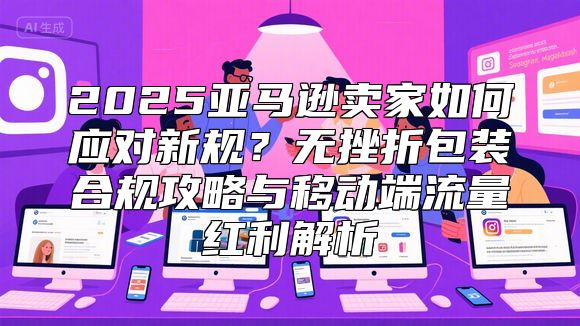 2025亚马逊卖家如何应对新规？无挫折包装合规攻略与移动端流量红利解析