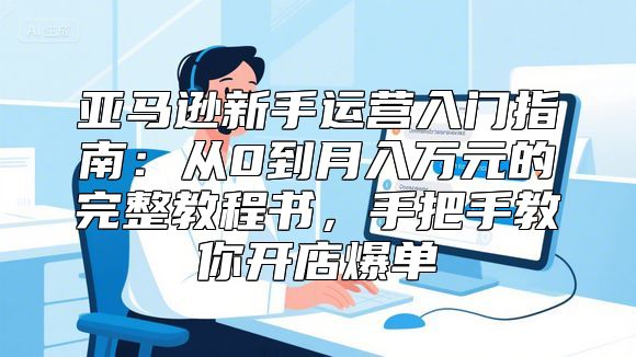 亚马逊新手运营入门指南：从0到月入万元的完整教程书，手把手教你开店爆单