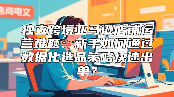 独立跨境亚马逊店铺运营难题：新手如何通过数据化选品策略快速出单？