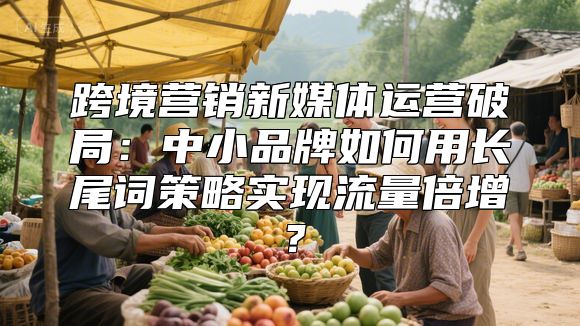 跨境营销新媒体运营破局：中小品牌如何用长尾词策略实现流量倍增？