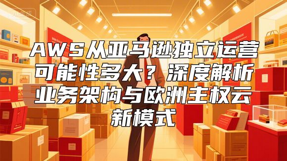 AWS从亚马逊独立运营可能性多大？深度解析业务架构与欧洲主权云新模式