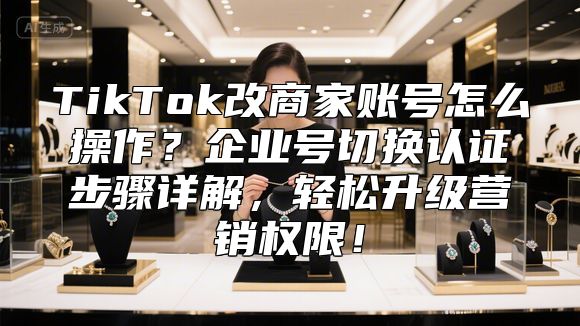 TikTok改商家账号怎么操作？企业号切换认证步骤详解，轻松升级营销权限！