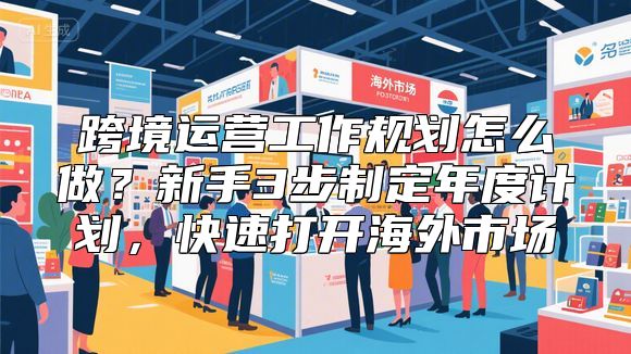 跨境运营工作规划怎么做？新手3步制定年度计划，快速打开海外市场