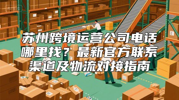 苏州跨境运营公司电话哪里找？最新官方联系渠道及物流对接指南
