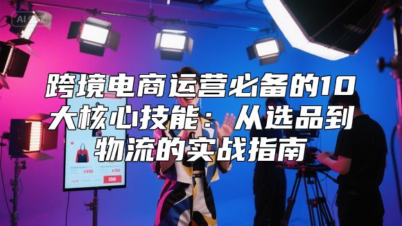 跨境电商运营必备的10大核心技能：从选品到物流的实战指南