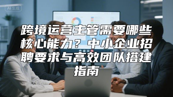 跨境运营主管需要哪些核心能力？中小企业招聘要求与高效团队搭建指南