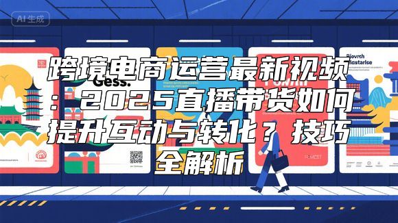 跨境电商运营最新视频：2025直播带货如何提升互动与转化？技巧全解析