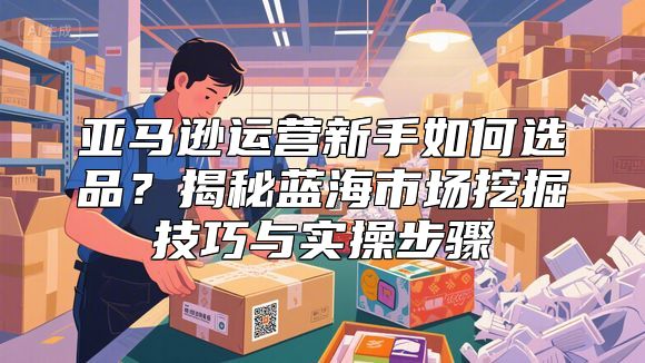亚马逊运营新手如何选品？揭秘蓝海市场挖掘技巧与实操步骤
