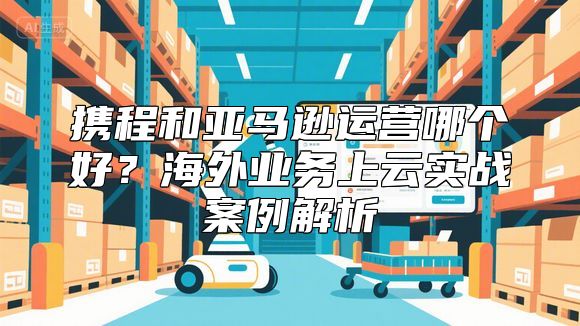 携程和亚马逊运营哪个好？海外业务上云实战案例解析