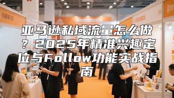 亚马逊私域流量怎么做？2025年精准兴趣定位与Follow功能实战指南