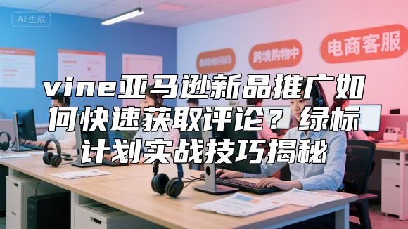 vine亚马逊新品推广如何快速获取评论？绿标计划实战技巧揭秘