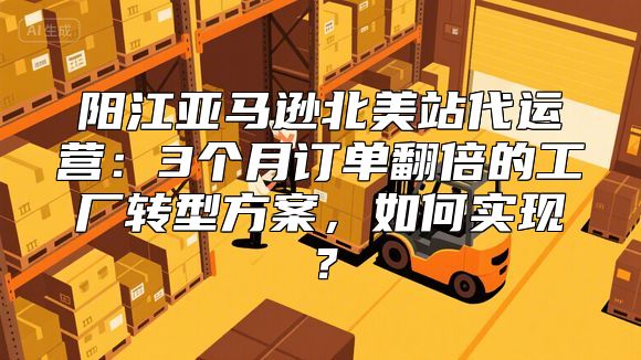 阳江亚马逊北美站代运营：3个月订单翻倍的工厂转型方案，如何实现？