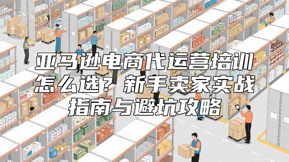 亚马逊电商代运营培训怎么选？新手卖家实战指南与避坑攻略