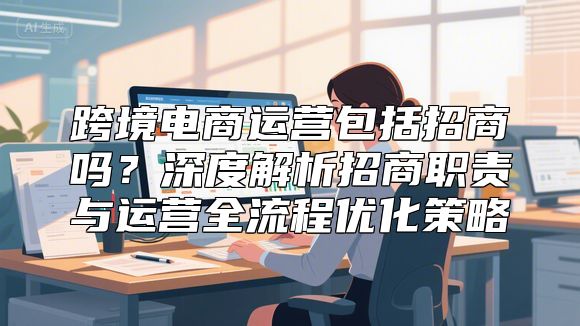 跨境电商运营包括招商吗？深度解析招商职责与运营全流程优化策略