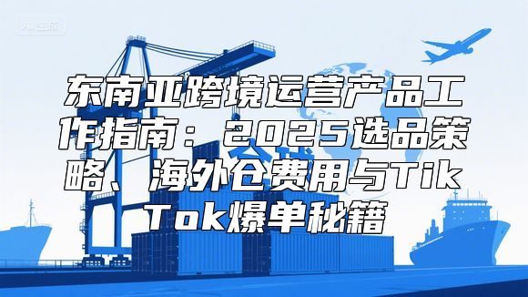东南亚跨境运营产品工作指南：2025选品策略、海外仓费用与TikTok爆单秘籍
