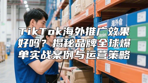 TikTok海外推广效果好吗？揭秘品牌全球爆单实战案例与运营策略