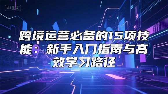 跨境运营必备的15项技能：新手入门指南与高效学习路径