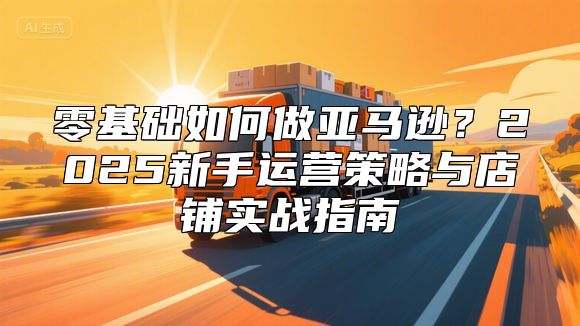 零基础如何做亚马逊？2025新手运营策略与店铺实战指南