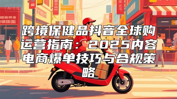 跨境保健品抖音全球购运营指南：2025内容电商爆单技巧与合规策略