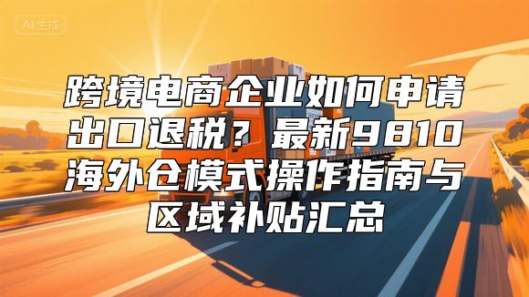 跨境电商企业如何申请出口退税？最新9810海外仓模式操作指南与区域补贴汇总
