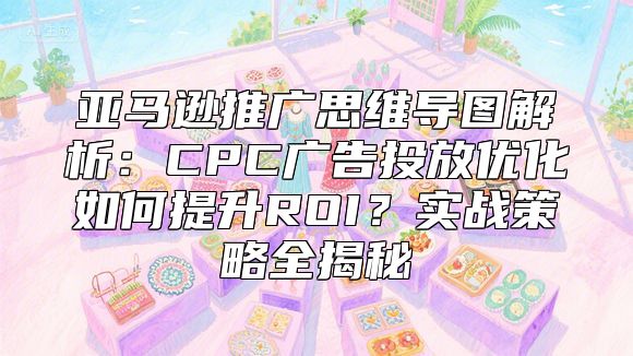 亚马逊推广思维导图解析：CPC广告投放优化如何提升ROI？实战策略全揭秘