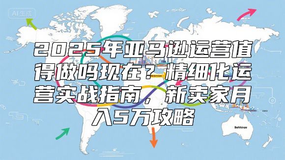 2025年亚马逊运营值得做吗现在？精细化运营实战指南，新卖家月入5万攻略