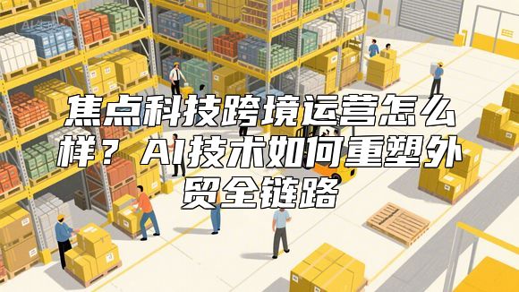 焦点科技跨境运营怎么样？AI技术如何重塑外贸全链路
