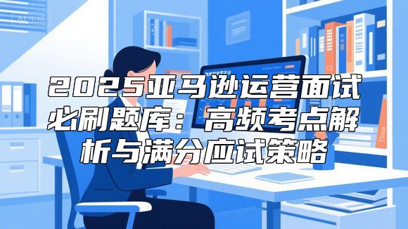 2025亚马逊运营面试必刷题库：高频考点解析与满分应试策略
