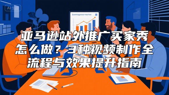 亚马逊站外推广买家秀怎么做？3种视频制作全流程与效果提升指南