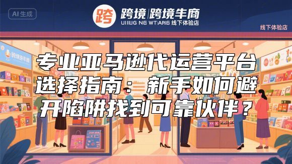 专业亚马逊代运营平台选择指南：新手如何避开陷阱找到可靠伙伴？