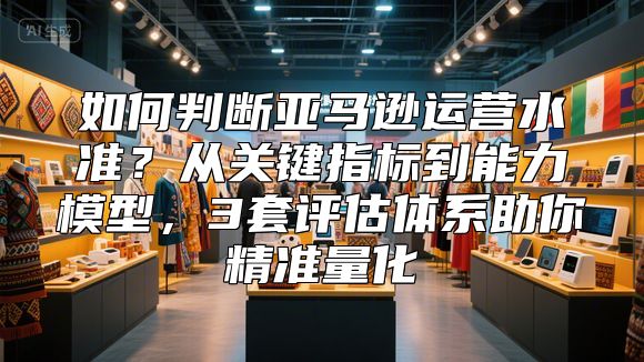 如何判断亚马逊运营水准？从关键指标到能力模型，3套评估体系助你精准量化