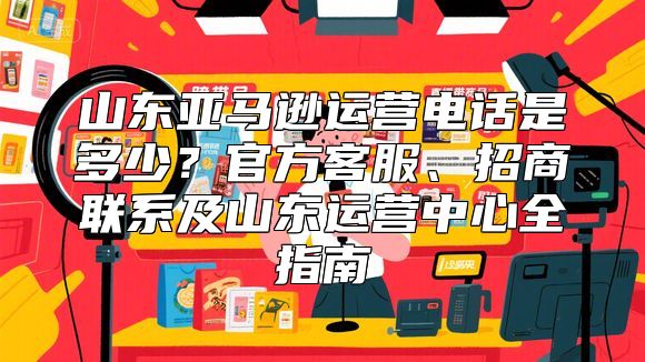 山东亚马逊运营电话是多少？官方客服、招商联系及山东运营中心全指南