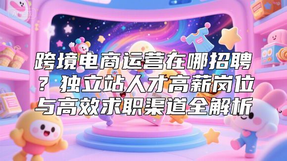 跨境电商运营在哪招聘？独立站人才高薪岗位与高效求职渠道全解析