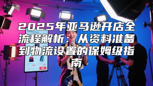 2025年亚马逊开店全流程解析：从资料准备到物流设置的保姆级指南