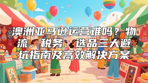澳洲亚马逊运营难吗？物流、税务、选品三大避坑指南及高效解决方案