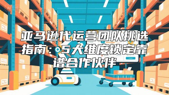 亚马逊代运营团队挑选指南：5大维度锁定靠谱合作伙伴