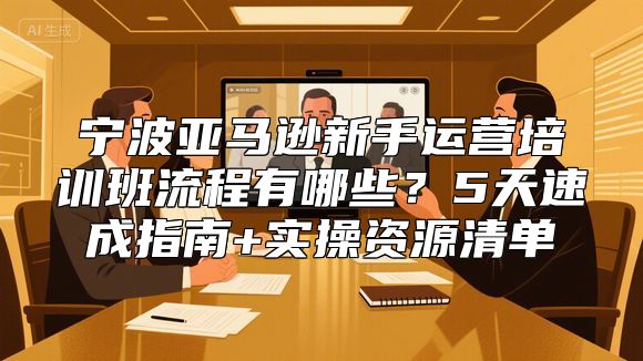 宁波亚马逊新手运营培训班流程有哪些？5天速成指南+实操资源清单