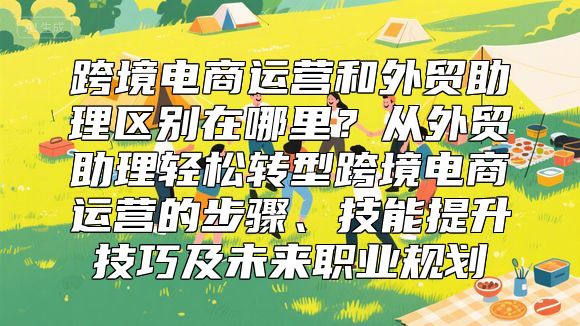 跨境电商运营和外贸助理区别在哪里？从外贸助理轻松转型跨境电商运营的步骤、技能提升技巧及未来职业规划