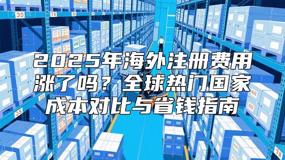 2025年海外注册费用涨了吗？全球热门国家成本对比与省钱指南