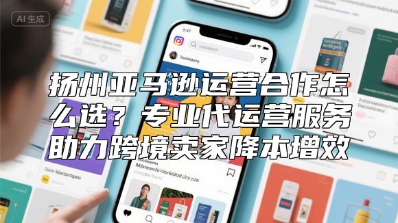 扬州亚马逊运营合作怎么选？专业代运营服务助力跨境卖家降本增效
