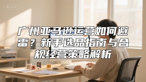 广州亚马逊运营如何避雷？新手选品指南与合规经营策略解析