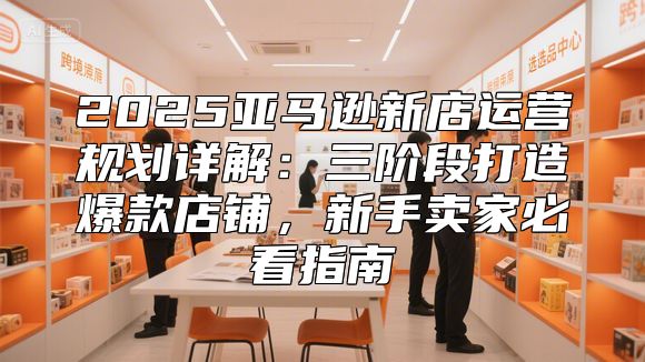 2025亚马逊新店运营规划详解：三阶段打造爆款店铺，新手卖家必看指南