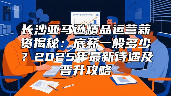 长沙亚马逊精品运营薪资揭秘：底薪一般多少？2025年最新待遇及晋升攻略